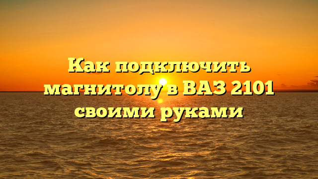 Как подключить магнитолу в ВАЗ 2101 своими руками