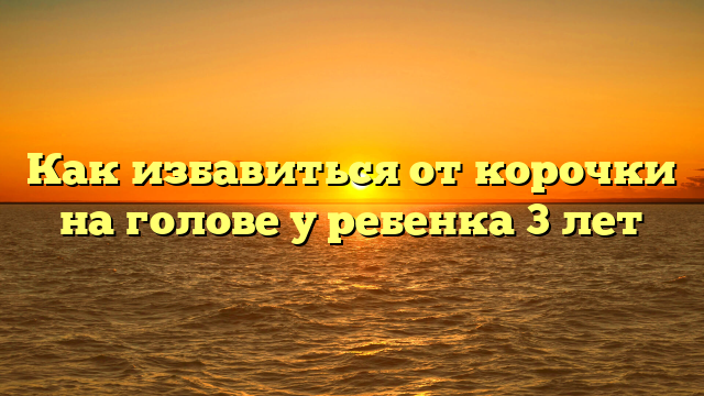 Как избавиться от корочки на голове у ребенка 3 лет