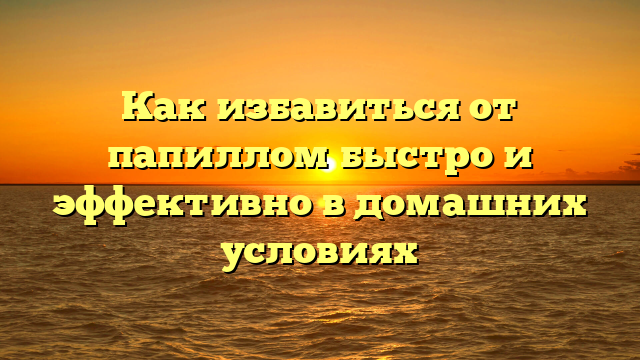 Как избавиться от папиллом быстро и эффективно в домашних условиях