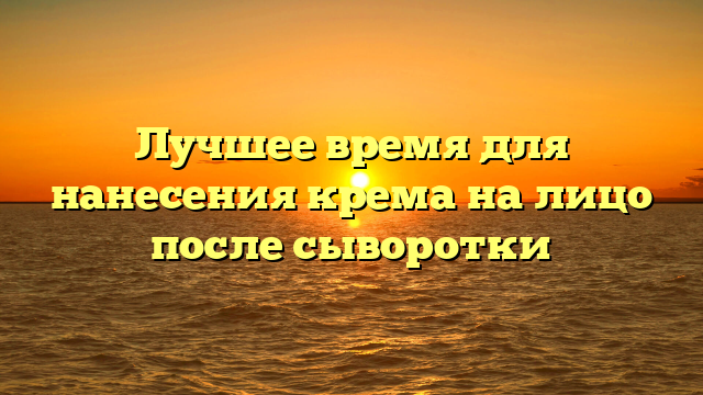 Лучшее время для нанесения крема на лицо после сыворотки