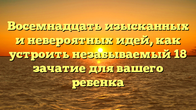 Восемнадцать изысканных и невероятных идей, как устроить незабываемый 18 зачатие для вашего ребенка