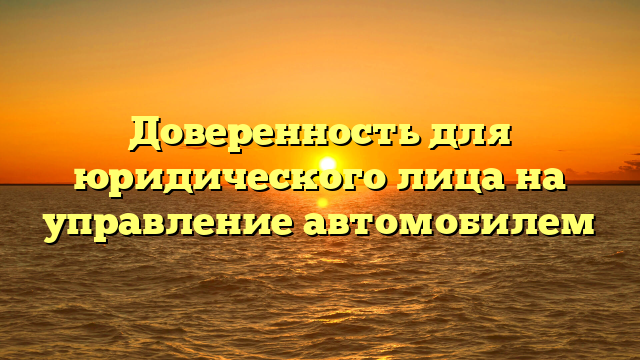 Доверенность для юридического лица на управление автомобилем
