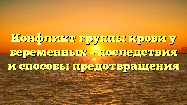 Конфликт группы крови у беременных – последствия и способы предотвращения