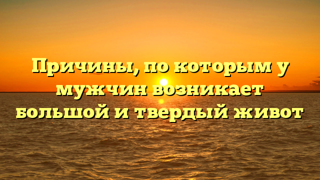 Причины, по которым у мужчин возникает большой и твердый живот