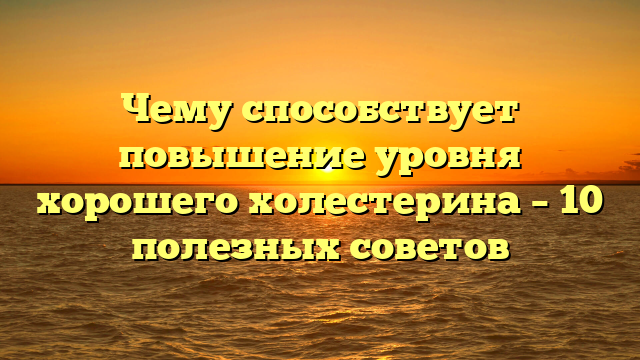 Чему способствует повышение уровня хорошего холестерина – 10 полезных советов