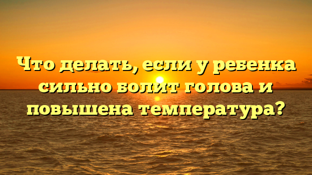 Что делать, если у ребенка сильно болит голова и повышена температура?